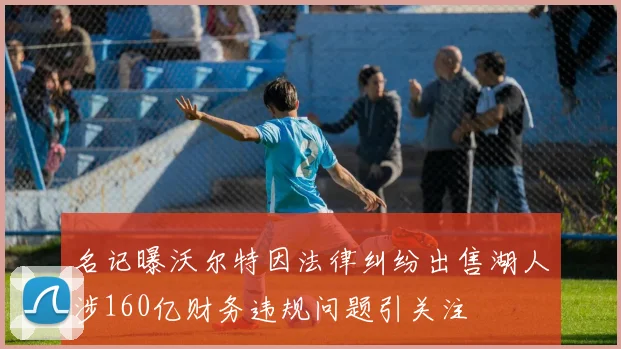 名记曝沃尔特因法律纠纷出售湖人涉160亿财务违规问题引关注