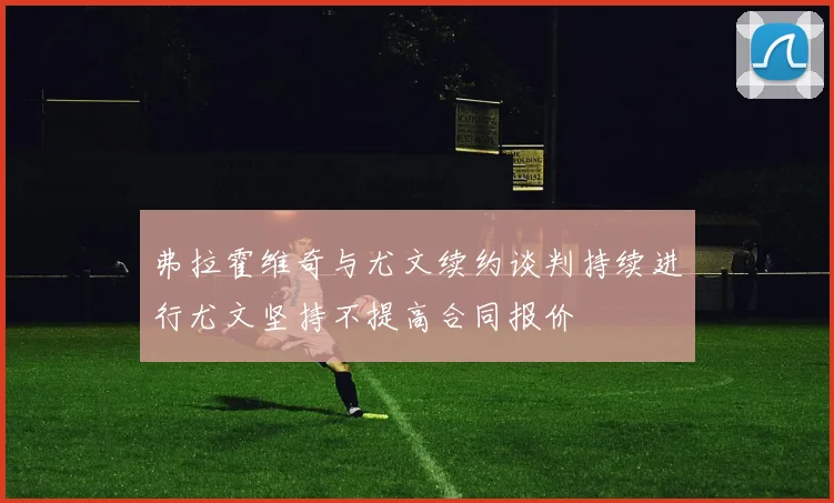 弗拉霍维奇与尤文续约谈判持续进行尤文坚持不提高合同报价