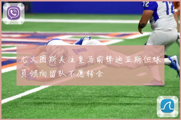 尤文图斯关注皇马前锋迪亚斯但球员倾向留队不愿转会