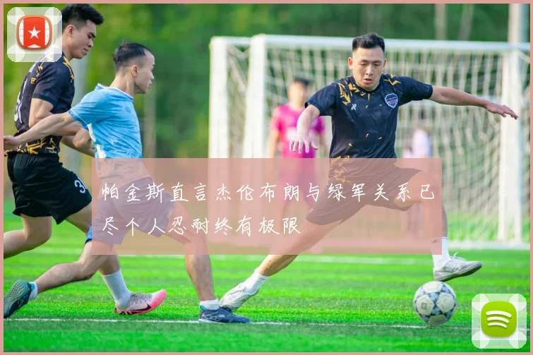 帕金斯直言杰伦布朗与绿军关系已尽个人忍耐终有极限