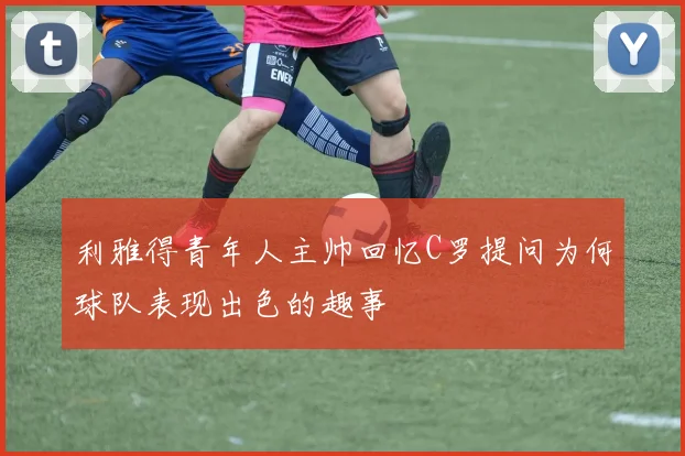 利雅得青年人主帅回忆C罗提问为何球队表现出色的趣事