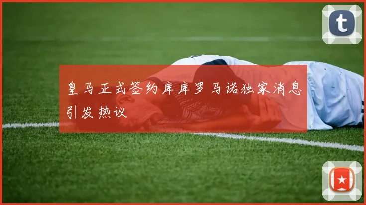 皇马正式签约库库罗马诺独家消息引发热议