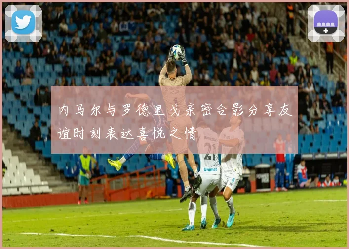 内马尔与罗德里戈亲密合影分享友谊时刻表达喜悦之情