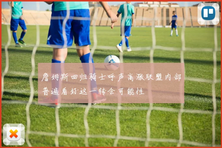 詹姆斯回归骑士呼声高涨联盟内部普遍看好这一转会可能性