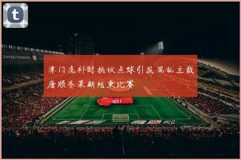 津门虎补时抗议点球引发混乱主裁唐顺齐果断结束比赛