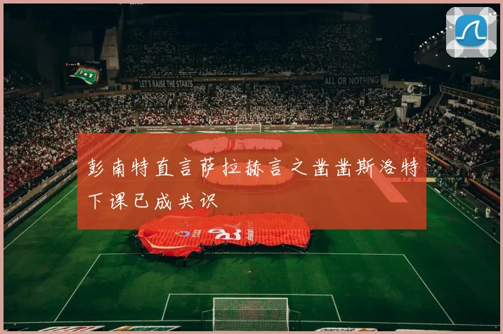 彭南特直言萨拉赫言之凿凿斯洛特下课已成共识