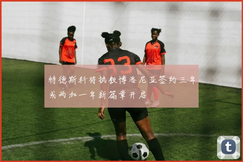 特德斯科将执教博洛尼亚签约三年或两加一年新篇章开启