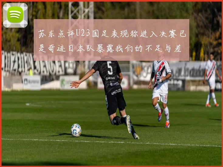 苏东点评U23国足表现称进入决赛已是奇迹日本队暴露我们的不足与差距
