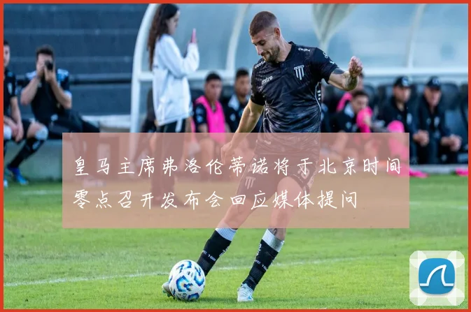 皇马主席弗洛伦蒂诺将于北京时间零点召开发布会回应媒体提问