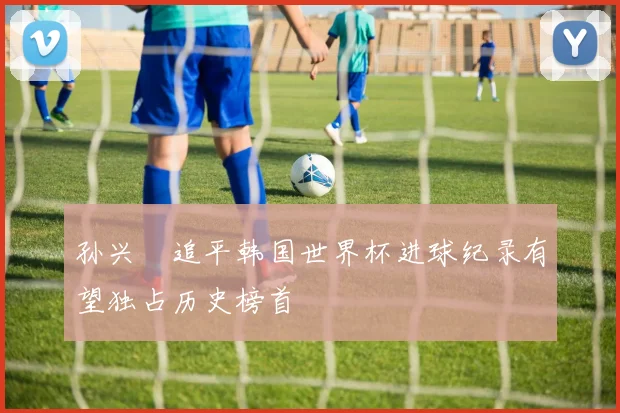 孙兴慜追平韩国世界杯进球纪录有望独占历史榜首