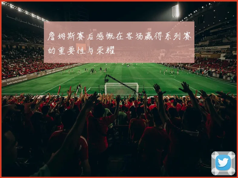 詹姆斯赛后感慨在客场赢得系列赛的重要性与荣耀