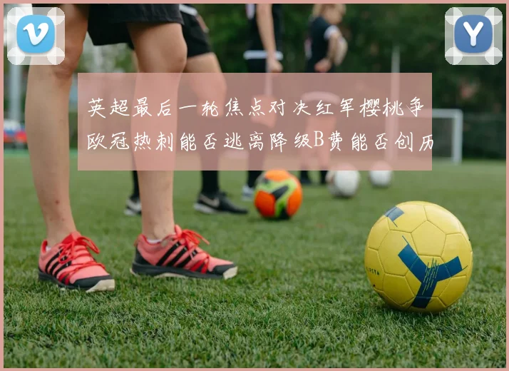 英超最后一轮焦点对决红军樱桃争欧冠热刺能否逃离降级B费能否创历史新高