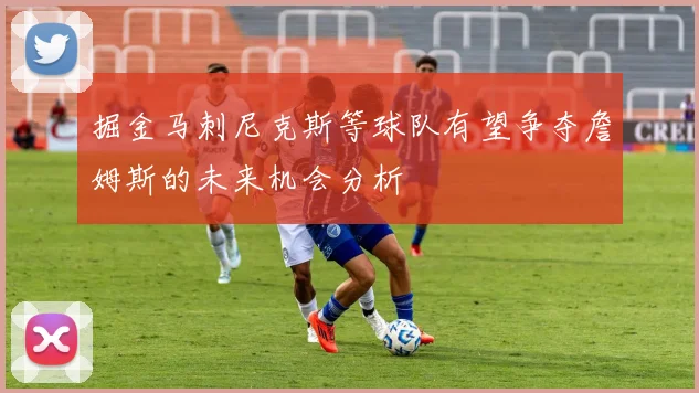 掘金马刺尼克斯等球队有望争夺詹姆斯的未来机会分析