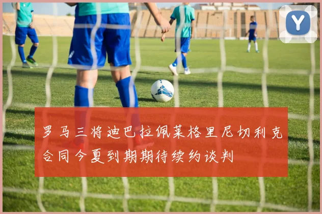 罗马三将迪巴拉佩莱格里尼切利克合同今夏到期期待续约谈判